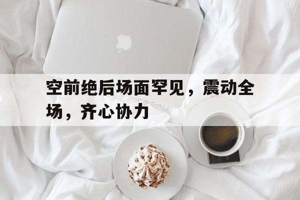 空前绝后场面罕见，震动全场，齐心协力|必赢下载